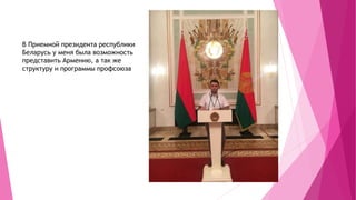В Приемной президента республики
Беларусь у меня была возможность
представить Армению, а так же
структуру и программы профсоюза
 