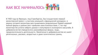 КАК ВСЕ НАЧИНАЛОСЬ
В 1920 году во Франции, под Страсбургом, был осуществлен первый
волонтерский проект с участием немецкой и французской молодежи, в
рамках которого волонтеры восстанавливали разрушенные Первой мировой
войной фермы в районе мест наиболее ожесточенных боев. С тех пор
волонтерство успело набрать размах и популярность всемирного масштаба. В
добровольчестве определились разнообразные формы, виды,
продолжительность деятельности. Вовлечение в добровольчество не имеет
религиозных, расовых, возрастных и даже политических границ.
 