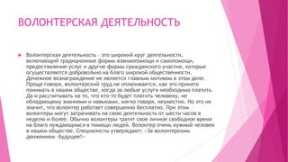 ВОЛОНТЕРСКАЯ ДЕЯТЕЛЬНОСТЬ
 Волонтерская деятельность – это широкий круг деятельности,
включающий традиционные формы взаимопомощи и самопомощи,
предоставление услуг и другие формы гражданского участия, которые
осуществляются добровольно на благо широкой общественности.
Денежное вознаграждение не является главным мотивом в этом деле.
Проще говоря, волонтерский труд не оплачивается, как это принято
понимать в нашем обществе, когда за любые услуги необходимо платить.
Да и рассчитывать на то, что кто-то будет платить человеку, не
обладающему знаниями и навыками, мягко говоря, неуместно. Но это не
значит, что волонтер работает совершенно бесплатно. При этом
волонтеры могут затрачивать на свою деятельность от шести часов в
неделю и более. Обычно волонтеры тратят свое личное свободное время
на благо нуждающимся в помощи людей. Волонтер очень нужный человек
в нашем обществе. Специалисты утверждают: «За волонтерским
движением –будущее!»
 