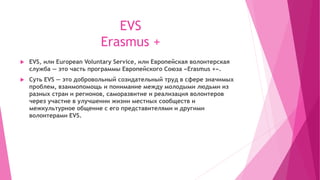 EVS
Erasmus +
 EVS, или European Voluntary Service, или Европейская волонтерская
служба — это часть программы Европейского Союза «Erasmus +».
 Суть EVS — это добровольный созидательный труд в сфере значимых
проблем, взаимопомощь и понимание между молодыми людьми из
разных стран и регионов, саморазвитие и реализация волонтеров
через участие в улучшении жизни местных сообществ и
межкультурное общение с его представителями и другими
волонтерами EVS.
 