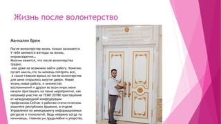 Жизнь после волонтерство
Мачкалян Вреж
После волонтерства жизнь только начинается.
У тебя меняются взгляды на жизнь,
мировоззрение…
Многим кажется, что после волонтерства
трудно,
или даже не возможно найти работу. Конечно
пугает мысль,что ты можешь потерять все,
а самое главное время,но после волонтерства
для меня открылись многие двери. Новая
жизнь,новая работа, и множество
воспоминаний и друзья во всем мире.меня
начали приглашать на такие мероприятия, как
например участие на ТЕМП 2018б приглашение
от международной конфедерации
профсоюзов.Сейчас я работаю статистическом
комитете республики Армения, в отделе
Управления по менеджменту информационных
ресурсов и технологий. Ведь неважно когда ты
начинаешь, главное ум,трудолюбие и упорство.
 