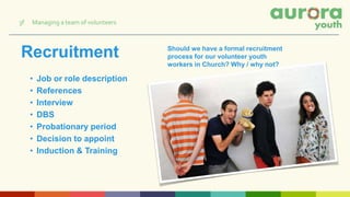Recruitment
• Job or role description
• References
• Interview
• DBS
• Probationary period
• Decision to appoint
• Induction & Training
Should we have a formal recruitment
process for our volunteer youth
workers in Church? Why / why not?
3f Managing a team of volunteers
 