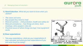 1) Good Induction. What did you want to know when you
started?
• The vision and aims
• Key people they need to meet
• Relevant policies – child protection, health and safety etc
• Relevant procedures – how things are done, team
meetings, other people’s roles etc
• Practical issues of where things are kept, how equipment
works
2) Clear expectations
• Two-way expectations: what are your expectations of
your volunteer and what are their expectations of you
and what they’ll be doing?
3f Managing a team of volunteers
 