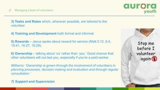 3) Tasks and Roles which, wherever possible, are tailored to the
volunteer
4) Training and Development both formal and informal.
5) Rewards – Jesus spoke about reward for service (Matt 5:12, 6:4,
10:41, 16:27, 19:29).
6) Ownership – talking about ‘us’ rather than ‘you.’ Good chance that
other volunteers will out last you, especially if you’re a paid worker.
Williams: ‘Ownership is grown through the involvement of volunteers in
planning processes, decision making and evaluation and through regular
consultation.’
7) Support and Supervision
3f Managing a team of volunteers
 