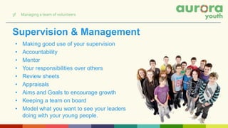 Supervision & Management
• Making good use of your supervision
• Accountability
• Mentor
• Your responsibilities over others
• Review sheets
• Appraisals
• Aims and Goals to encourage growth
• Keeping a team on board
• Model what you want to see your leaders
doing with your young people.
3f Managing a team of volunteers
 