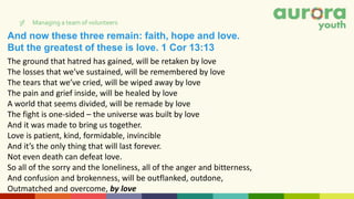 And now these three remain: faith, hope and love.
But the greatest of these is love. 1 Cor 13:13
3f Managing a team of volunteers
The ground that hatred has gained, will be retaken by love
The losses that we’ve sustained, will be remembered by love
The tears that we’ve cried, will be wiped away by love
The pain and grief inside, will be healed by love
A world that seems divided, will be remade by love
The fight is one-sided – the universe was built by love
And it was made to bring us together.
Love is patient, kind, formidable, invincible
And it’s the only thing that will last forever.
Not even death can defeat love.
So all of the sorry and the loneliness, all of the anger and bitterness,
And confusion and brokenness, will be outflanked, outdone,
Outmatched and overcome, by love
 