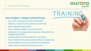 Your leaders / helpers should know
• your aims and goals (overall and specific)
• what you expect of them (behaviour and role)
• good safeguarding practice
• how to head up safely if you’re not there
• what to do if a young person discloses information of a
safeguarding matter
• what the theme for the week/term is all about
• how to relate to the young people (what is appropriate)
• the boundaries of the group and how to discipline
• other areas of training covered by Aurora…
3f Managing a team of volunteers
 