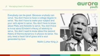 Everybody can be great. Because anybody can
serve. You don’t have to have a college degree to
serve. You don’t have to make your subject and
your verb agree to serve. You don’t have to know
about Plato and Aristotle to serve. You don’t have
to know about Einstein’s theory of relativity to
serve. You don’t need to know about the second
theory of thermo-dynamics in physics to serve. You
only need a heart full of grace and a soul
generated by love.
Martin Luther King Jr.
3f Managing a team of volunteers
 