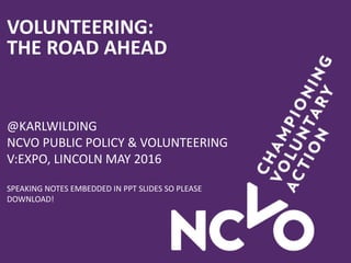 VOLUNTEERING:
THE ROAD AHEAD
@KARLWILDING
NCVO PUBLIC POLICY & VOLUNTEERING
V:EXPO, LINCOLN MAY 2016
SPEAKING NOTES EMBEDDED IN PPT SLIDES SO PLEASE
DOWNLOAD!
 