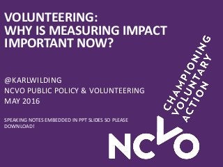 VOLUNTEERING:
WHY IS MEASURING IMPACT
IMPORTANT NOW?
@KARLWILDING
NCVO PUBLIC POLICY & VOLUNTEERING
MAY 2016
SPEAKING NOTES EMBEDDED IN PPT SLIDES SO PLEASE
DOWNLOAD!
 