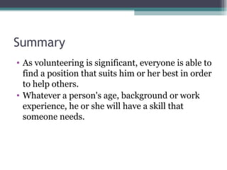 Summary
• As volunteering is significant, everyone is able to
find a position that suits him or her best in order
to help others.
• Whatever a person's age, background or work
experience, he or she will have a skill that
someone needs.
 