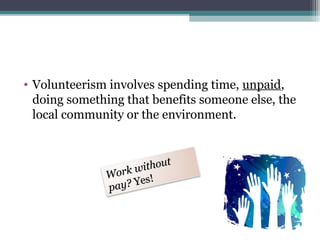 • Volunteerism involves spending time, unpaid,
doing something that benefits someone else, the
local community or the environment.
Work without
Work without
pay?pay? Yes!Yes!
 