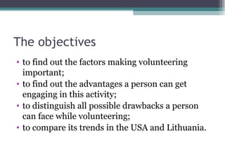 The objectives
• to find out the factors making volunteering
important;
• to find out the advantages a person can get
engaging in this activity;
• to distinguish all possible drawbacks a person
can face while volunteering;
• to compare its trends in the USA and Lithuania.
 