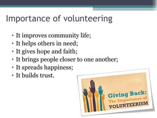 Importance of volunteering
• It improves community life;
• It helps others in need;
• It gives hope and faith;
• It brings people closer to one another;
• It spreads happiness;
• It builds trust.
 