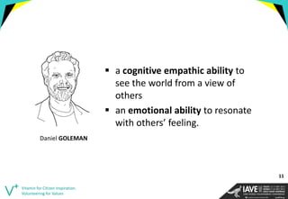 a cognitive empathic ability to see the world from a view of others 
an emotional ability to resonate with others’ feeling. 
Vitamin for Citizen Inspiration. Volunteering for Values 
Daniel GOLEMAN 
11  