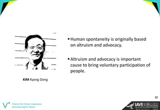 Human spontaneity is originally based on altruism and advocacy. 
Altruism and advocacy is important cause to bring voluntary participation of people. 
Vitamin for Citizen Inspiration. Volunteering for Values 
KIM Kyong Dong 
12  