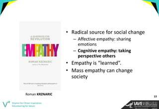 •Radical source for social change 
–Affective empathy: sharing emotions 
–Cognitive empathy: taking perspective others 
•Empathy is “learned”. 
•Mass empathy can change society 
Vitamin for Citizen Inspiration. Volunteering for Values 
Roman KRZNARIC 
13  