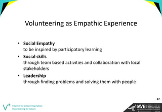 Volunteering as Empathic Experience 
•Social Empathy to be inspired by participatory learning 
•Social skills through team based activities and collaboration with local stakeholders 
•Leadership through finding problems and solving them with people 
Vitamin for Citizen Inspiration. Volunteering for Values 
27  