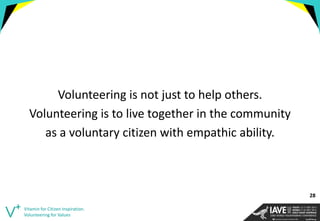 Volunteering is not just to help others. 
Volunteering is to live together in the community 
as a voluntary citizen with empathic ability. 
Vitamin for Citizen Inspiration. Volunteering for Values 
28  