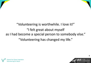 “Volunteering is worthwhile. I love it!” 
“I felt great about myself as I had become a special person to somebody else.“ 
“Volunteering has changed my life.” 
Vitamin for Citizen Inspiration. Volunteering for Values 
4  