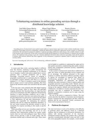 1 Introduction
In recent years there exists a growing impulse in different
areas like business, marketing or public management and
services to position geospatial technologies as an efficient
way to integrate, visualize and analyse spatial data to answer
questions with a location perspective and to obtain
knowledge. Geocoding process, consist on assigning a
geographic coordinate pair to a particular place by comparing
its descriptive location elements with those in a reference
database [1, 2, 3]. Then it is needed to search in the reference
data to assign a score to each potential candidate, filter them
based on the minimum match score and deliver the best match
[3].
In the last years, main companies that offer digital mapping
services like Google, Yahoo or Here Maps and open-data
mapping platforms like OpenStreetMap, are improving their
web service technologies and APIs (Application Programming
Interface) to tackle geocoding complexity and to make it
transparent to end users. End users must analyse the quality of
the geocoded results for each service to choose the best option
to their applications [4] and data characteristics. Service
providers are responsible for maintaining the reference
matching data and for improving predefined algorithms, so
the user cannot customize the geocoder settings or rules to
manipulate the response according to their needs or specific
input data.
While geocoding services give immediate output with high
match rates, basic user knowledge and low or no cost,
sometimes their characteristics produce low quality results,
mainly when we work with ambiguous input. Most of these
online services provide a value of results quality, like the
calculation method used or obtained entity type. These values
can be helpful as a guideline to understand the output and for
data quality assessment, complementing data quality common
metrics like completeness, positional accuracy, repeatability
[3] and similarity [4].
In the scenario of unstructured named places (addresses) as
input, the variety of online geocoding services response can
be an advantage. The platform presented in this paper
proposes to combine and analyse different geocoders outputs
as options for incomplete or imprecise data. Based on
crowdsourcing geospatial data [5, 6] and Volunteered
Geographic Information [7] approaches, the platform
facilitates the online assistance of users to analyse quality and
geographic precision in geocoding results. Identify and save
the selected best candidate or geocode manually the address,
relying on the cognitive abilities and local knowledge of the
collaborators. An address or location represents the entry of a
geocoding task and is completed by distributed users,
therefore a comparative evaluation can be made using the
platform database.
The rest of the article is organized as follows. The next
section describes the platform components and development;
Section 3 presents the data management and flow within the
platform and the user interaction. Finally, conclusions and
future work are presented in Section 4.
2 Platform Development
The main motivation to work on this platform is the difficulty
to geolocate places and addresses stored in a relational
database, that are ambiguous or with partial information. An
address with missing components of the descriptive
normalized location elements may produce that a geocoder
algorithm misunderstands individual values and fails to find
the correct geographic location. For example, a street number
Volunteering assistance to online geocoding services through a
distributed knowledge solution
José Pablo Gómez-Barrón
Universidad Politécnica de
Madrid
Camino de la Arboleda s/n
Km 7 de la Carretera de
Valencia
28031 Madrid, Spain
jpablo.gomezb@gmail.com
Miguel Ángel Manso
Universidad Politécnica de
Madrid
Camino de la Arboleda s/n
Km 7 de la Carretera de
Valencia
28031 Madrid, Spain
m.manso@upm.es
Ramón Alcarria
Universidad Politécnica de
Madrid
Camino de la Arboleda s/n
Km 7 de la Carretera de
Valencia
28031 Madrid, Spain
ramon.alcarria@upm.es
Abstract
Geocoding process of unstructured or poor quality location addresses requires human supervision in order to obtain valuable data. Current
availability of geocoding web-service technologies, enabling the deployment of collaborative applications and the existence of volunteering
communities, has motivated the proposal of a platform to generate geocoding collaborative tasks relying on the available solutions in order
to get accurate results in short-term. In this work we present the design and development of a tool that facilitates to volunteers the geocoding
process. We implement some strategies to give the volunteers elaborated information about web-service geocoding results and the capacity
to propose other positions different than those suggested. All the information is registered in database model to enable later analysis or
accuracy studies.
Keywords: Geocoding task, web services, VGI, crowdsourcing, collaborative platform.
 