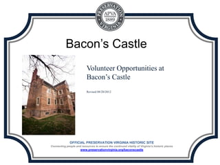 Bacon’s Castle
                           Volunteer Opportunities at
                           Bacon’s Castle
                           Revised 08/20/2012




              OFFICIAL PRESERVATION VIRGINIA HISTORIC SITE
Connecting people and resources to ensure the continued vitality of Virginia’s historic places
                      www.preservationvirginia.org/baconscastle
 