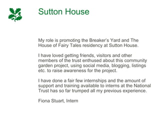 Sutton House


My role is promoting the Breaker’s Yard and The
House of Fairy Tales residency at Sutton House.

I have loved getting friends, visitors and other
members of the trust enthused about this community
garden project, using social media, blogging, listings
etc. to raise awareness for the project.

I have done a fair few internships and the amount of
support and training available to interns at the National
Trust has so far trumped all my previous experience.

Fiona Stuart, Intern
 