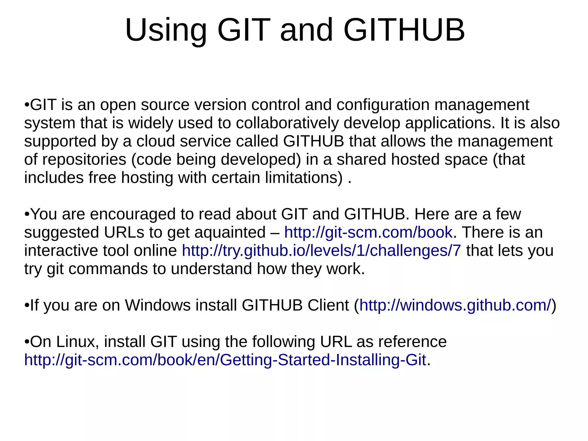 Using GIT and GITHUB
●GIT is an open source version control and configuration management
system that is widely used to collaboratively develop applications. It is also
supported by a cloud service called GITHUB that allows the management
of repositories (code being developed) in a shared hosted space (that
includes free hosting with certain limitations) .
●You are encouraged to read about GIT and GITHUB. Here are a few
suggested URLs to get aquainted – http://git-scm.com/book. There is an
interactive tool online http://try.github.io/levels/1/challenges/7 that lets you
try git commands to understand how they work.
●If you are on Windows install GITHUB Client (http://windows.github.com/)
●On Linux, install GIT using the following URL as reference
http://git-scm.com/book/en/Getting-Started-Installing-Git.
 