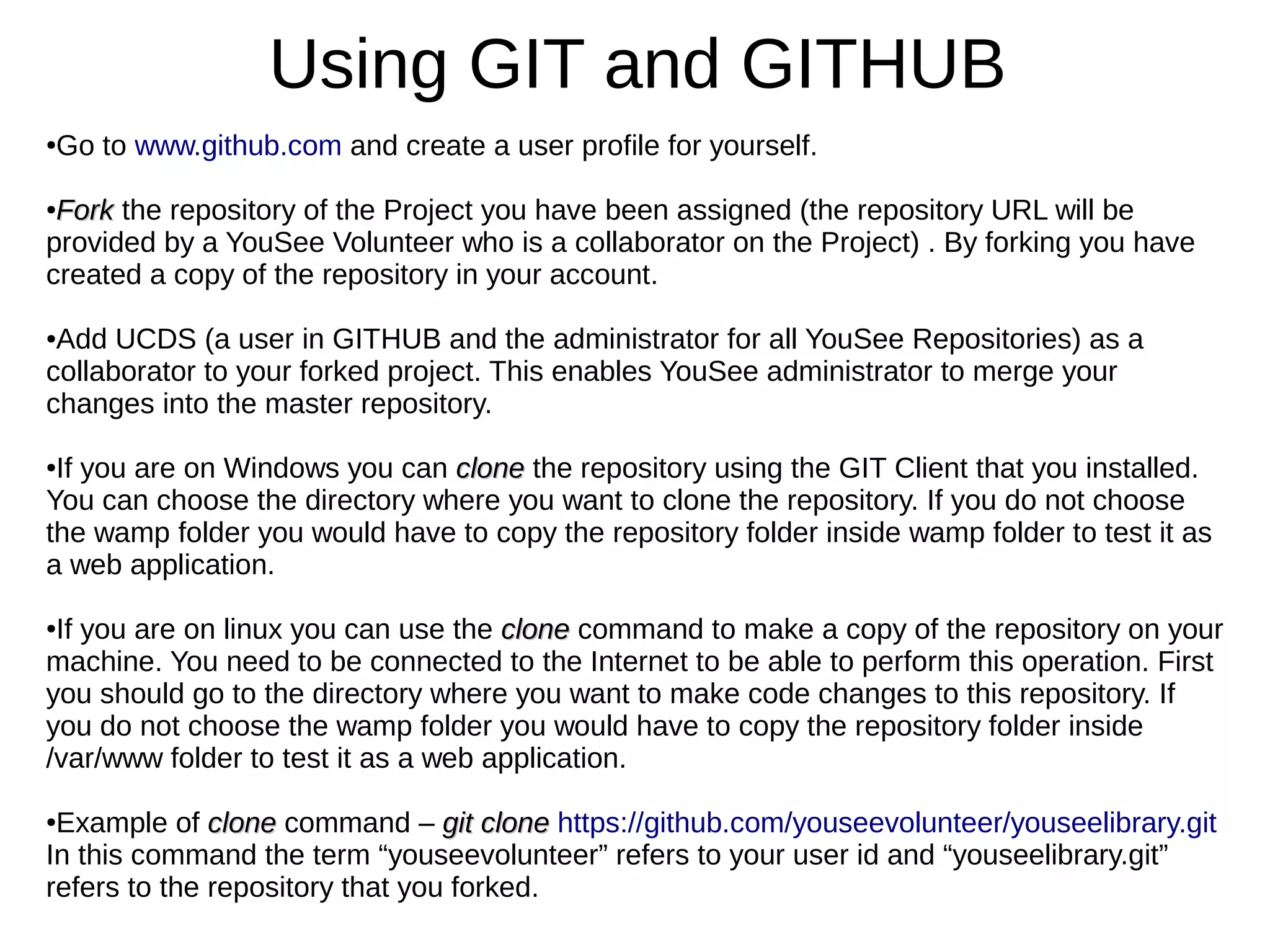 Using GIT and GITHUB
●Go to www.github.com and create a user profile for yourself.
●
ForkFork the repository of the Project you have been assigned (the repository URL will be
provided by a YouSee Volunteer who is a collaborator on the Project) . By forking you have
created a copy of the repository in your account.
●Add UCDS (a user in GITHUB and the administrator for all YouSee Repositories) as a
collaborator to your forked project. This enables YouSee administrator to merge your
changes into the master repository.
●If you are on Windows you can cloneclone the repository using the GIT Client that you installed.
You can choose the directory where you want to clone the repository. If you do not choose
the wamp folder you would have to copy the repository folder inside wamp folder to test it as
a web application.
●If you are on linux you can use the cloneclone command to make a copy of the repository on your
machine. You need to be connected to the Internet to be able to perform this operation. First
you should go to the directory where you want to make code changes to this repository. If
you do not choose the wamp folder you would have to copy the repository folder inside
/var/www folder to test it as a web application.
●Example of cloneclone command – git clonegit clone https://github.com/youseevolunteer/youseelibrary.git
In this command the term “youseevolunteer” refers to your user id and “youseelibrary.git”
refers to the repository that you forked.
 