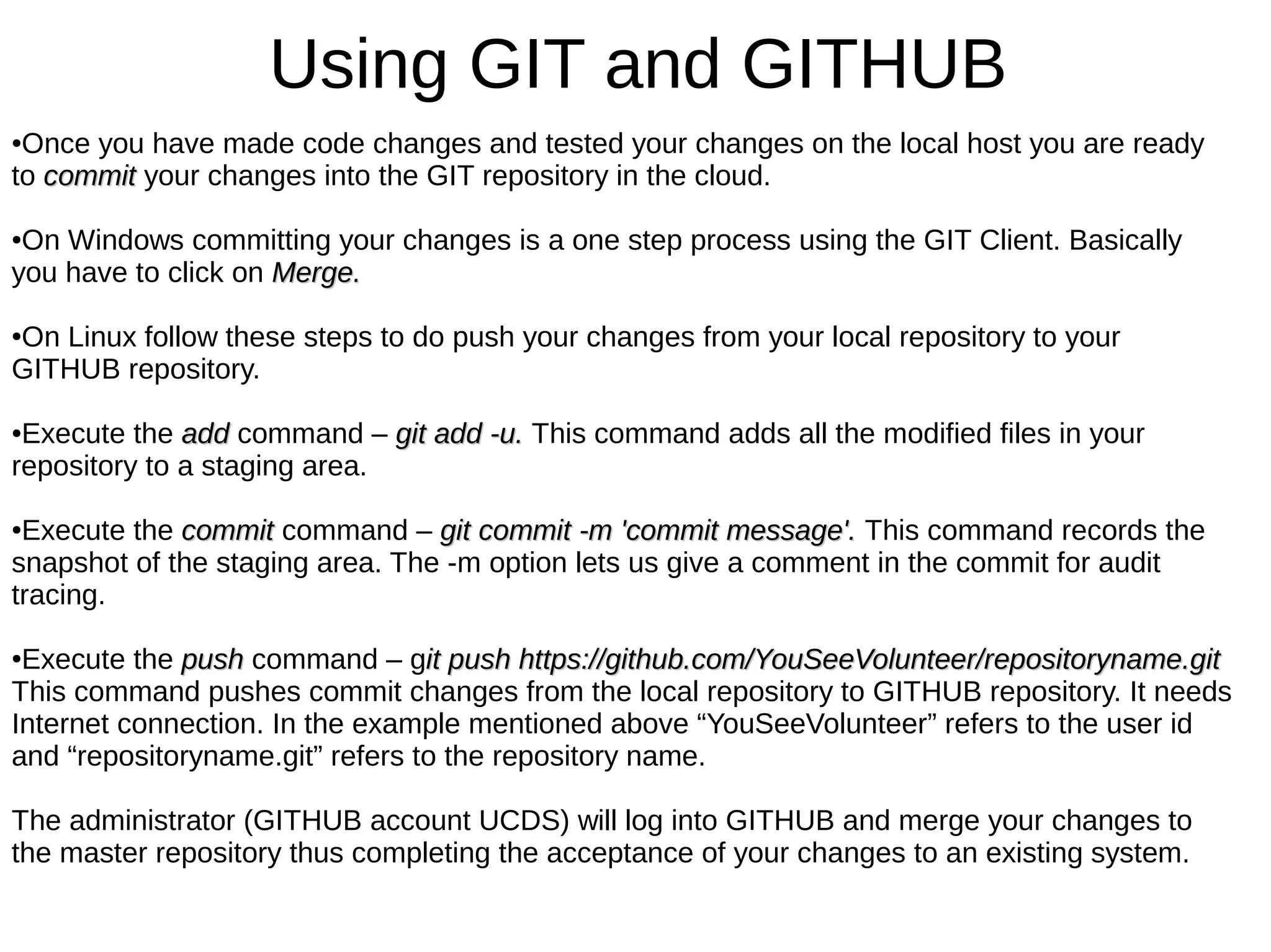 Using GIT and GITHUB
●Once you have made code changes and tested your changes on the local host you are ready
to commitcommit your changes into the GIT repository in the cloud.
●On Windows committing your changes is a one step process using the GIT Client. Basically
you have to click on Merge.Merge.
●On Linux follow these steps to do push your changes from your local repository to your
GITHUB repository.
●Execute the addadd command – git add -u.git add -u. This command adds all the modified files in your
repository to a staging area.
●Execute the commitcommit command – git commit -m 'commit message'.git commit -m 'commit message'. This command records the
snapshot of the staging area. The -m option lets us give a comment in the commit for audit
tracing.
●Execute the pushpush command – git push https://github.com/YouSeeVolunteer/repositoryname.gitit push https://github.com/YouSeeVolunteer/repositoryname.git
This command pushes commit changes from the local repository to GITHUB repository. It needs
Internet connection. In the example mentioned above “YouSeeVolunteer” refers to the user id
and “repositoryname.git” refers to the repository name.
The administrator (GITHUB account UCDS) will log into GITHUB and merge your changes to
the master repository thus completing the acceptance of your changes to an existing system.
 