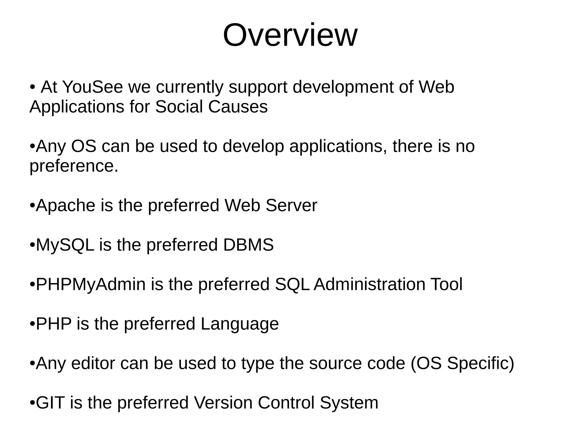 Overview
● At YouSee we currently support development of Web
Applications for Social Causes
●Any OS can be used to develop applications, there is no
preference.
●Apache is the preferred Web Server
●MySQL is the preferred DBMS
●PHPMyAdmin is the preferred SQL Administration Tool
●PHP is the preferred Language
●Any editor can be used to type the source code (OS Specific)
●GIT is the preferred Version Control System
 