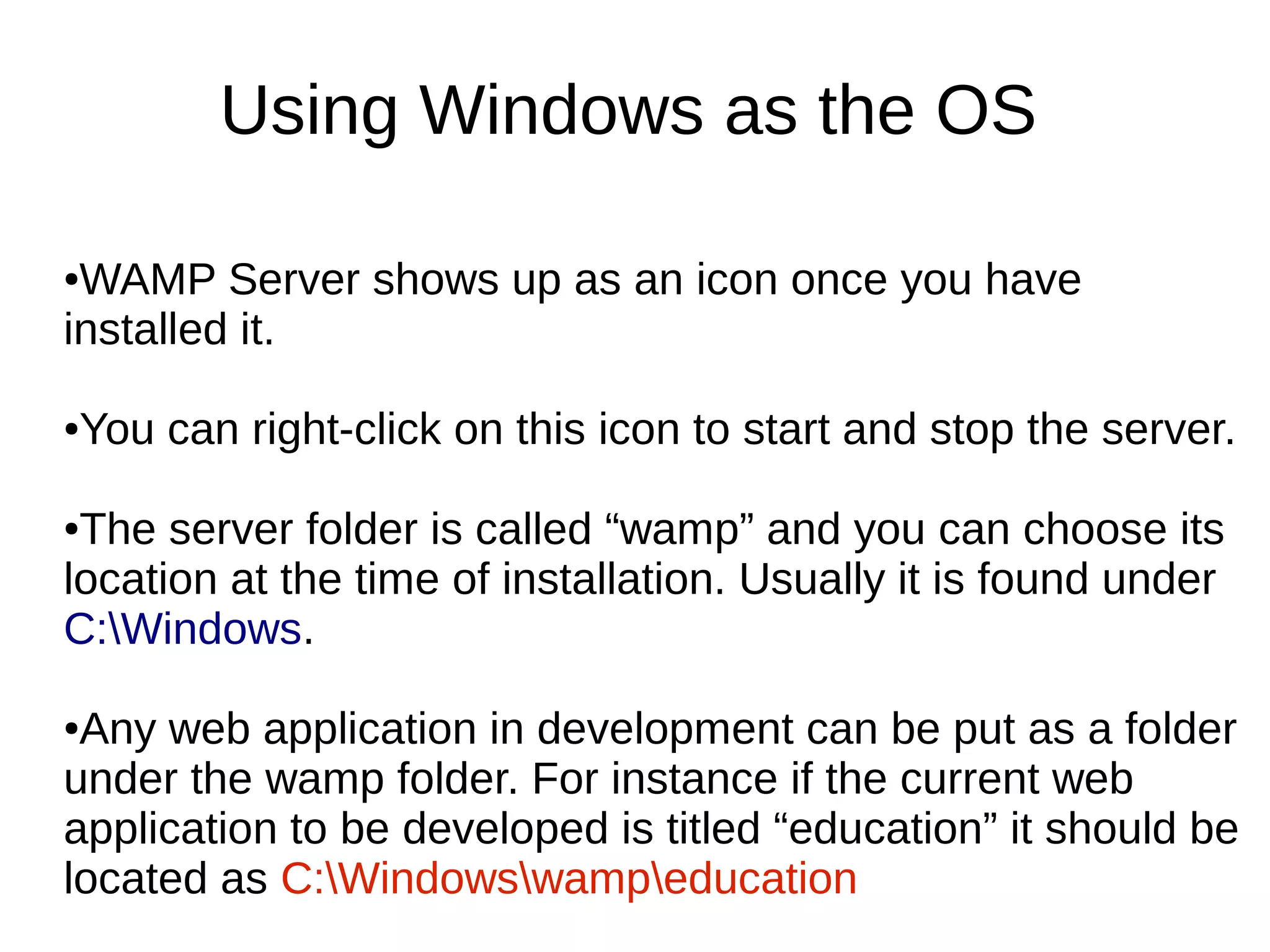 Using Windows as the OS
●WAMP Server shows up as an icon once you have
installed it.
●You can right-click on this icon to start and stop the server.
●The server folder is called “wamp” and you can choose its
location at the time of installation. Usually it is found under
C:Windows.
●Any web application in development can be put as a folder
under the wamp folder. For instance if the current web
application to be developed is titled “education” it should be
located as C:Windowswampeducation
 