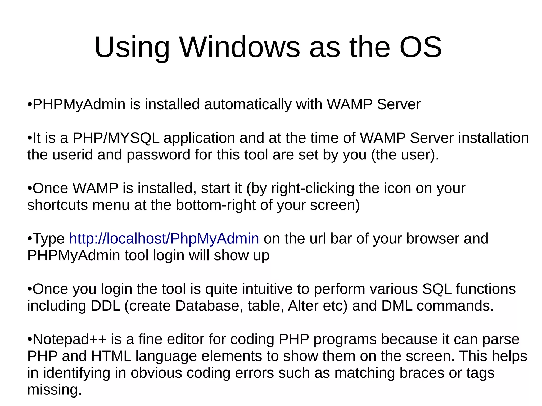 Using Windows as the OS
●PHPMyAdmin is installed automatically with WAMP Server
●It is a PHP/MYSQL application and at the time of WAMP Server installation
the userid and password for this tool are set by you (the user).
●Once WAMP is installed, start it (by right-clicking the icon on your
shortcuts menu at the bottom-right of your screen)
●Type http://localhost/PhpMyAdmin on the url bar of your browser and
PHPMyAdmin tool login will show up
●Once you login the tool is quite intuitive to perform various SQL functions
including DDL (create Database, table, Alter etc) and DML commands.
●Notepad++ is a fine editor for coding PHP programs because it can parse
PHP and HTML language elements to show them on the screen. This helps
in identifying in obvious coding errors such as matching braces or tags
missing.
 