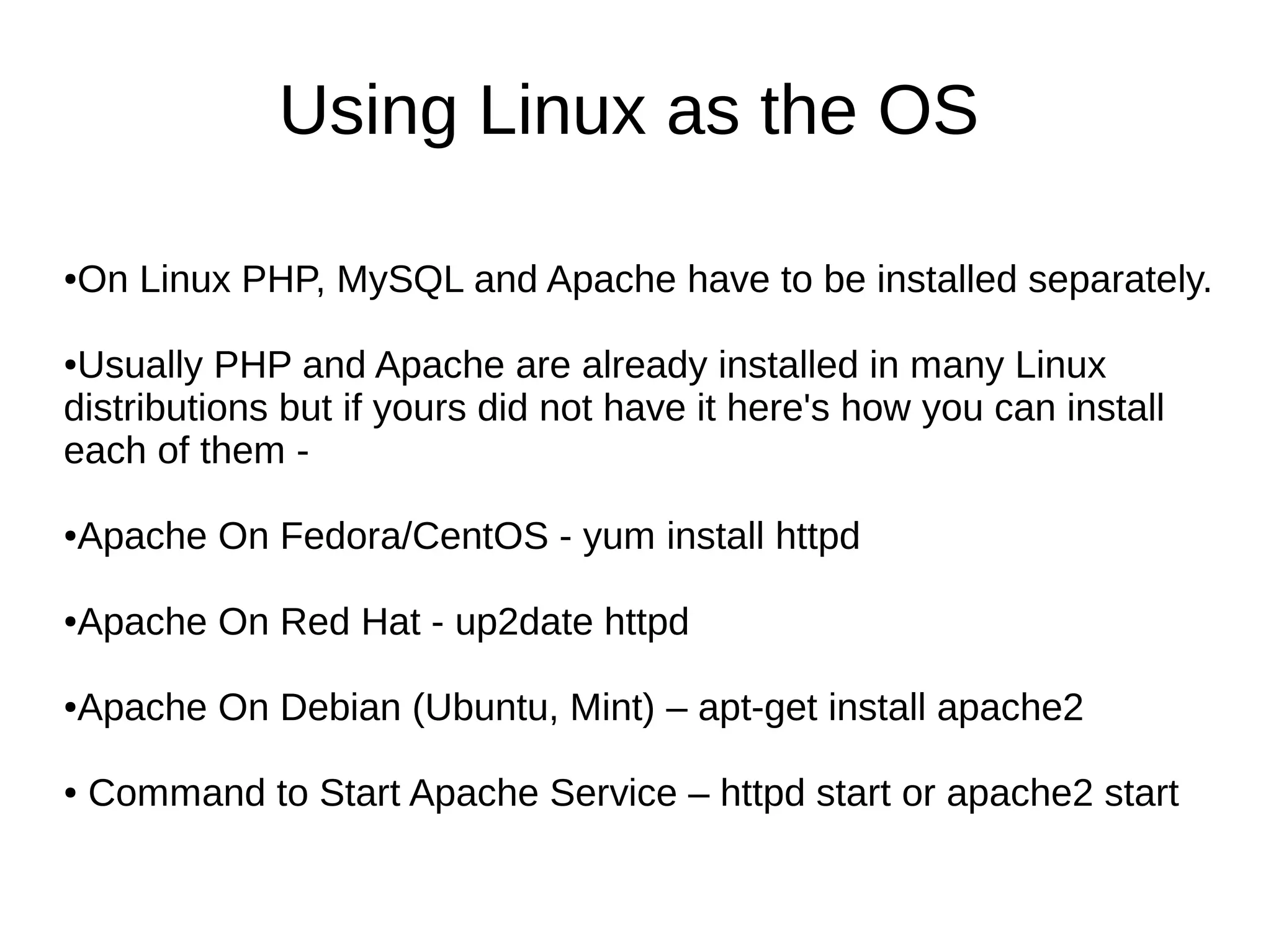 Using Linux as the OS
●On Linux PHP, MySQL and Apache have to be installed separately.
●Usually PHP and Apache are already installed in many Linux
distributions but if yours did not have it here's how you can install
each of them -
●Apache On Fedora/CentOS - yum install httpd
●Apache On Red Hat - up2date httpd
●Apache On Debian (Ubuntu, Mint) – apt-get install apache2
● Command to Start Apache Service – httpd start or apache2 start
 