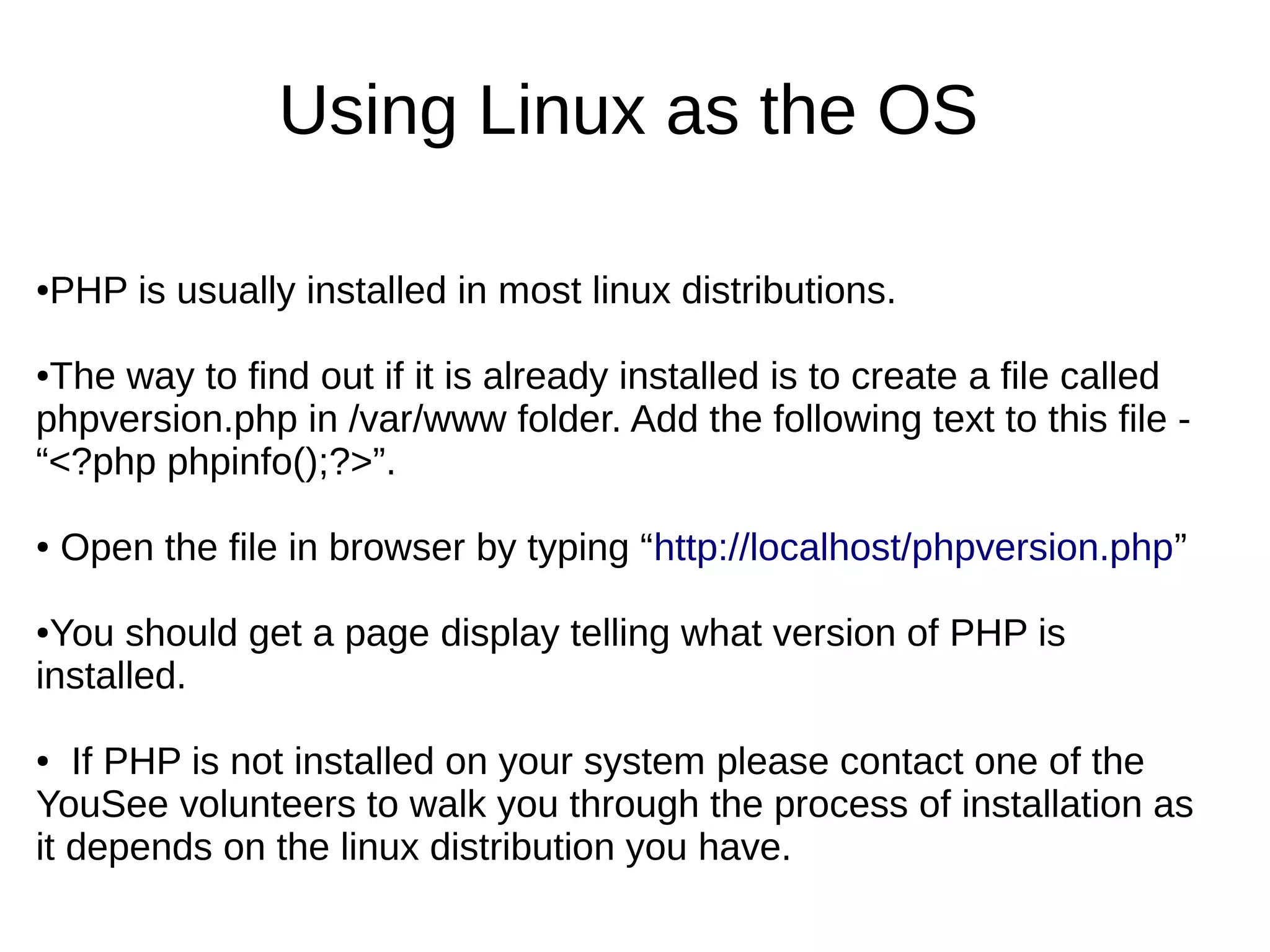 Using Linux as the OS
●PHP is usually installed in most linux distributions.
●The way to find out if it is already installed is to create a file called
phpversion.php in /var/www folder. Add the following text to this file -
“<?php phpinfo();?>”.
● Open the file in browser by typing “http://localhost/phpversion.php”
●You should get a page display telling what version of PHP is
installed.
● If PHP is not installed on your system please contact one of the
YouSee volunteers to walk you through the process of installation as
it depends on the linux distribution you have.
 