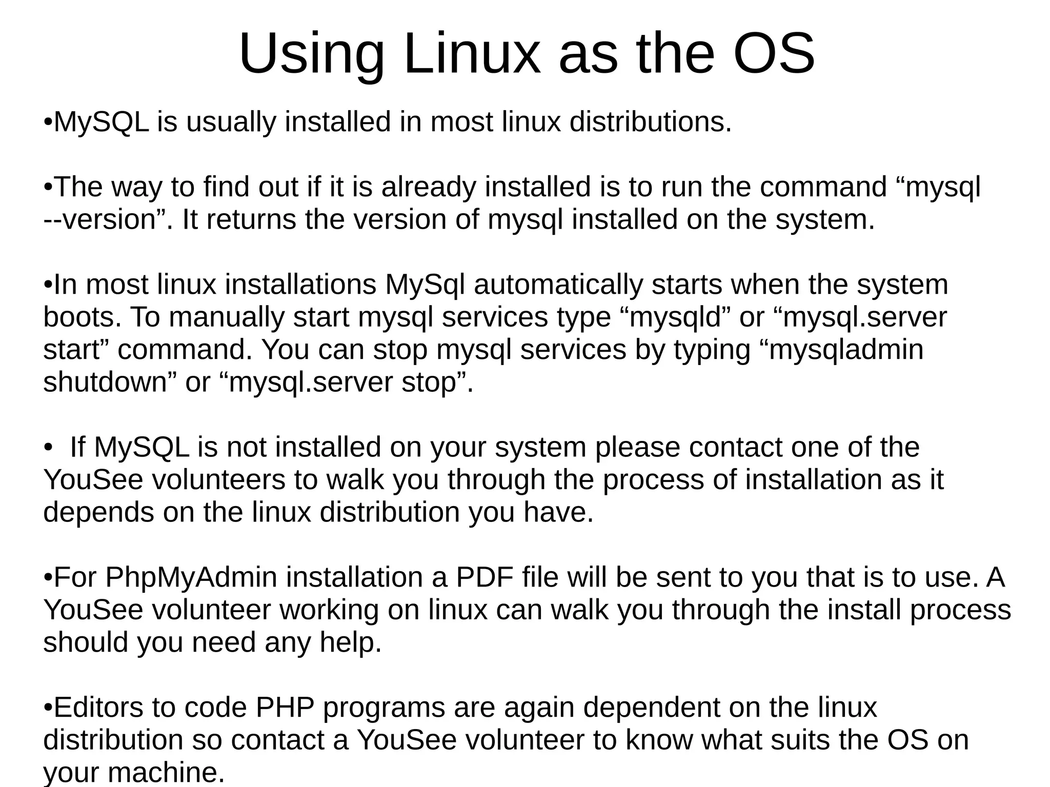 Using Linux as the OS
●MySQL is usually installed in most linux distributions.
●The way to find out if it is already installed is to run the command “mysql
--version”. It returns the version of mysql installed on the system.
●In most linux installations MySql automatically starts when the system
boots. To manually start mysql services type “mysqld” or “mysql.server
start” command. You can stop mysql services by typing “mysqladmin
shutdown” or “mysql.server stop”.
● If MySQL is not installed on your system please contact one of the
YouSee volunteers to walk you through the process of installation as it
depends on the linux distribution you have.
●For PhpMyAdmin installation a PDF file will be sent to you that is to use. A
YouSee volunteer working on linux can walk you through the install process
should you need any help.
●Editors to code PHP programs are again dependent on the linux
distribution so contact a YouSee volunteer to know what suits the OS on
your machine.
 