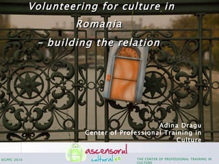 Volunteering for culture in Romania   – building the relation   Adina Dragu Center of Professional Training in Culture 
