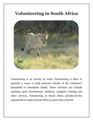 Volunteering in South Africa
Volunteering is an activity or work. Volunteering is done to
promote a cause or help someone outside of the volunteer’s
household or immediate family. These activities can include
teaching, sport development, childcare, computer training and
other services. Volunteering in South Africa provides for the
opportunity to explore South Africa as more than a tourist.
 