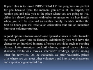 If your plan is to travel INDIVIDUALLY our programs are perfect
for you because from the moment you arrive at the airport, we
receive you and take you to the place where you are going to live,
either in a shared apartment with other volunteers or in a host family
where you will be received as another family member. Within the
first 48 hours you will receive an orientation tour and an induction
into your volunteer project.
A good option is to take one-to-one Spanish classes in order to make
the most of your time in Ecuador. Additionally, you will have the
chance to get involved in many afternoon activities such as cooking
classes, Latin American cocktail classes, tropical dance classes,
shamanic exhibitions, movies, interactive readings, sports, among
other fun activities. On the weekends, we offer reasonably priced
trips where you can meet other volunteers and international travelers
and experience guaranteed fun.
 