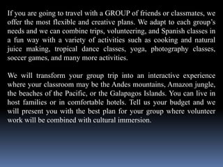 If you are going to travel with a GROUP of friends or classmates, we
offer the most flexible and creative plans. We adapt to each group’s
needs and we can combine trips, volunteering, and Spanish classes in
a fun way with a variety of activities such as cooking and natural
juice making, tropical dance classes, yoga, photography classes,
soccer games, and many more activities.
We will transform your group trip into an interactive experience
where your classroom may be the Andes mountains, Amazon jungle,
the beaches of the Pacific, or the Galapagos Islands. You can live in
host families or in comfortable hotels. Tell us your budget and we
will present you with the best plan for your group where volunteer
work will be combined with cultural immersion.
 