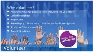 Why volunteer?
♥ Allows to influence people’s lives, including the volunteers
♥ Love thy neighbor
♥ Help others
♥ Serve Happy… Serve Jesus… Not the earthly bosses (pride)
♥ Study, don’t be a know it all
♥ Accept directions
 