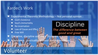 Kardec’s Work
♥ Experimental Theoretic Methodology – Not personal opinion
♥ God’s Existence
♥ Soul’s Immortality
♥ Re-incarnation
♥ Law of Cause and Effect
♥ Free Will
♥ Discipline, discipline and more Discipline
♥ Attendance, punctuality without seeking privileges.
 