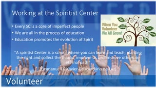 Working at the Spiritist Center
• Every SC is a core of imperfect people
• We are all in the process of education
• Education promotes the evolution of Spirit
"A spiritist Center is a school where you can learn and teach, planting
the right and collect the thanks, improve us and improve others, in
eternal path"
(EmmanuelFC Xavier-Educandário de Luz)
 