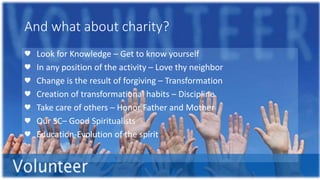 And what about charity?
♥ Look for Knowledge – Get to know yourself
♥ In any position of the activity – Love thy neighbor
♥ Change is the result of forgiving – Transformation
♥ Creation of transformational habits – Discipline
♥ Take care of others – Honor Father and Mother
♥ Our SC– Good Spiritualists
♥ Education-Evolution of the spirit
 