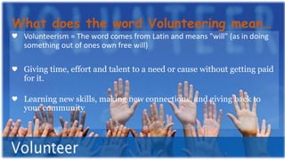 ♥ Volunteerism = The word comes from Latin and means "will" (as in doing
something out of ones own free will)
♥ Giving time, effort and talent to a need or cause without getting paid
for it.
♥ Learning new skills, making new connections, and giving back to
your community
What does the word Volunteering mean…
 