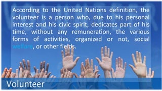 According to the United Nations definition, the
volunteer is a person who, due to his personal
interest and his civic spirit, dedicates part of his
time, without any remuneration, the various
forms of activities, organized or not, social
welfare, or other fields.
 