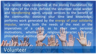 In a recent study conducted at the Abrinq Foundation for
the rights of the child, defined the volunteer social worker
and transforming agent, unpaid services to the benefit of
the community; donating your time and knowledge,
performs work generated by the energy of your solidarity
impulse, serving both the needs of the next or the
imperatives of a cause, as to their own personal
motivations, whether of religious character, cultural,
philosophical, political, emotional.
 