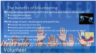 The Benefits of Volunteering
♥Energy Exchange establishes itself in the spiritual and material dimensions
♥Improves Mental Health
♥Increases physical health
♥Wide range of work, mental agony and painful ties.
♥Promotes the learning of new skills
♥Propitious place to meet new people (friends)
♥Volunteering provides a person to see how her also a problem that usually she would
see how far (analysis)
♥Transformation of Lovelessness x Love
♥Selfishness, pride, hatred, hatred ...
♥Altruism and solidarity are socially constituted moral values seen as virtue.
 