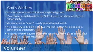 God’s Workers
• It is a very serious and critical to our spiritual growth
• It's an honor to collaborate in the Field of Jesus, but above all of great
responsibility.
• We cannot do so "warm" ... only goodwill, good intent.
• It is necessary to discipline, study, competence, training, preparation,
commitment and Reform.
• Renounce everything, understanding search ... Studying ... to serve. -Paul
of Tarsus on the road to Damascus.
 
