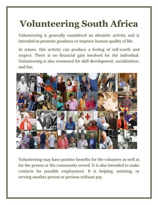 Volunteering South Africa
Volunteering is generally considered an altruistic activity and is
intended to promote goodness or improve human quality of life.
In return, this activity can produce a feeling of self-worth and
respect. There is no financial gain involved for the individual.
Volunteering is also renowned for skill development, socialization,
and fun.
Volunteering may have positive benefits for the volunteer as well as
for the person or the community served. It is also intended to make
contacts for possible employment. It is helping, assisting, or
serving another person or persons without pay.
 